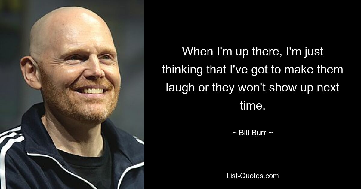 When I'm up there, I'm just thinking that I've got to make them laugh or they won't show up next time. — © Bill Burr