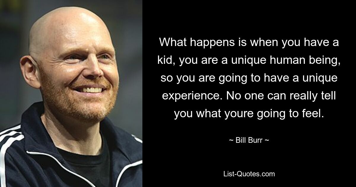 What happens is when you have a kid, you are a unique human being, so you are going to have a unique experience. No one can really tell you what youre going to feel. — © Bill Burr