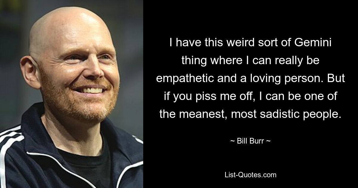 I have this weird sort of Gemini thing where I can really be empathetic and a loving person. But if you piss me off, I can be one of the meanest, most sadistic people. — © Bill Burr