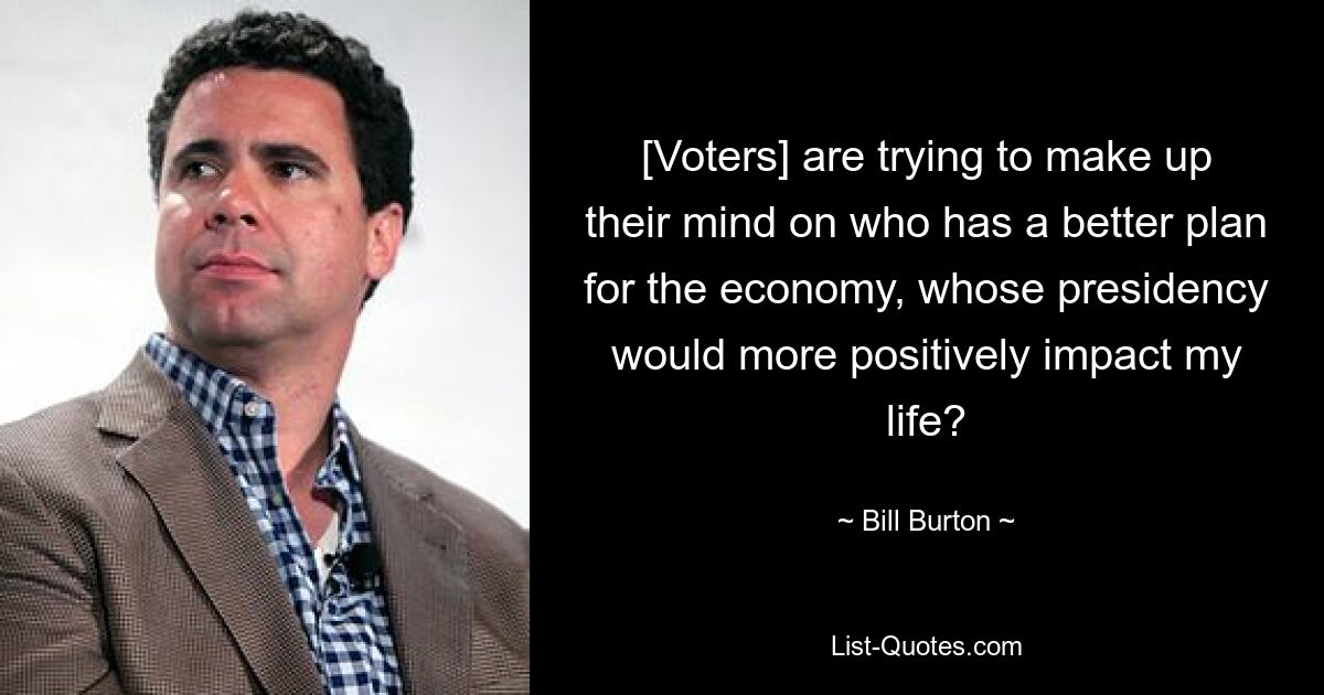 [Voters] are trying to make up their mind on who has a better plan for the economy, whose presidency would more positively impact my life? — © Bill Burton