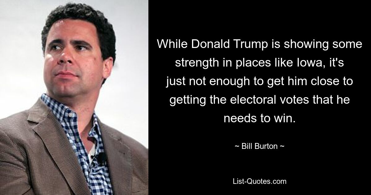 While Donald Trump is showing some strength in places like Iowa, it's just not enough to get him close to getting the electoral votes that he needs to win. — © Bill Burton