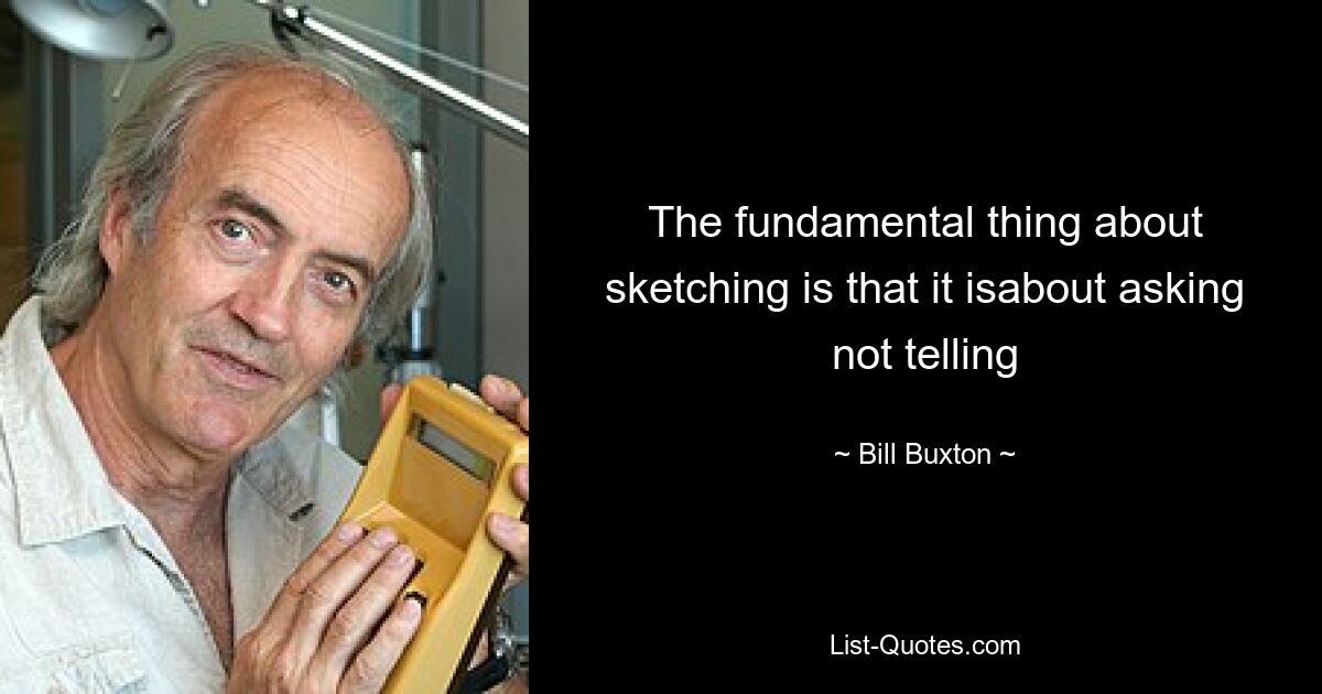 The fundamental thing about sketching is that it isabout asking not telling — © Bill Buxton