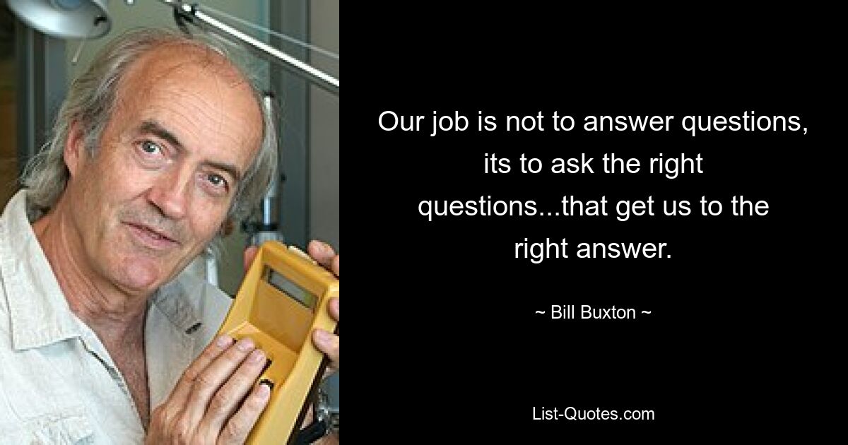 Our job is not to answer questions, its to ask the right questions...that get us to the right answer. — © Bill Buxton