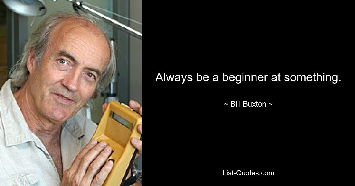 Always be a beginner at something. — © Bill Buxton