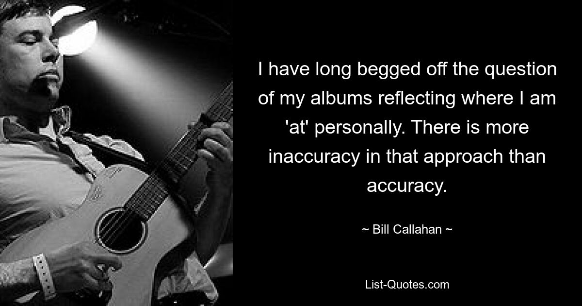 I have long begged off the question of my albums reflecting where I am 'at' personally. There is more inaccuracy in that approach than accuracy. — © Bill Callahan