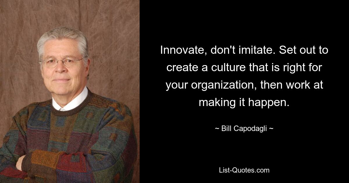 Innovate, don't imitate. Set out to create a culture that is right for your organization, then work at making it happen. — © Bill Capodagli