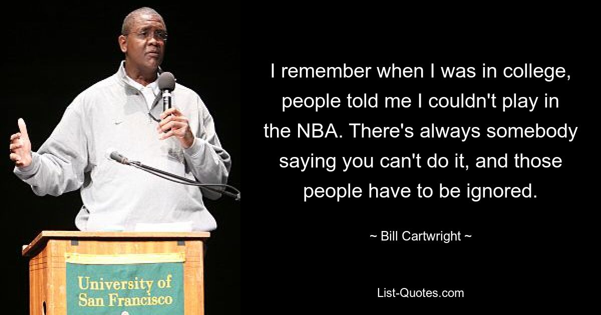 I remember when I was in college, people told me I couldn't play in the NBA. There's always somebody saying you can't do it, and those people have to be ignored. — © Bill Cartwright