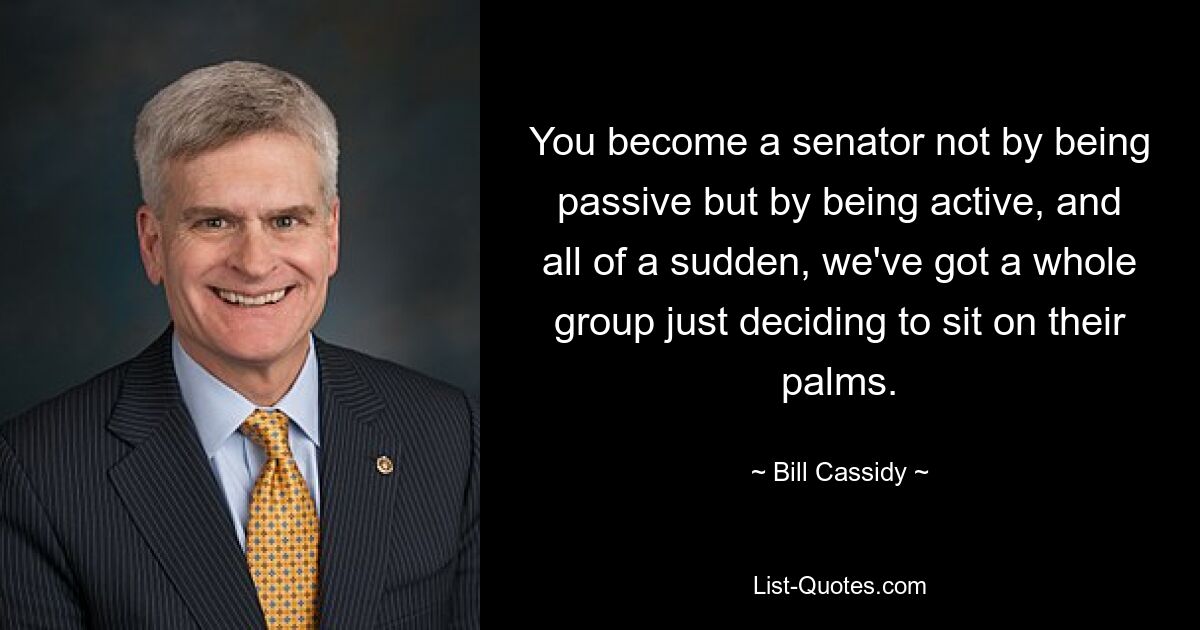 You become a senator not by being passive but by being active, and all of a sudden, we've got a whole group just deciding to sit on their palms. — © Bill Cassidy