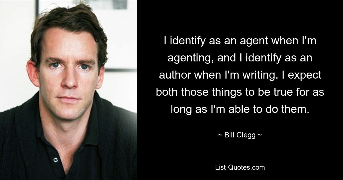 I identify as an agent when I'm agenting, and I identify as an author when I'm writing. I expect both those things to be true for as long as I'm able to do them. — © Bill Clegg