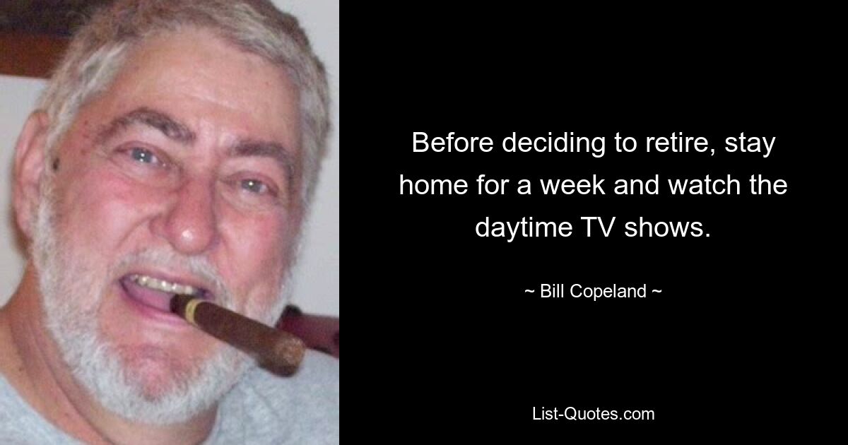 Before deciding to retire, stay home for a week and watch the daytime TV shows. — © Bill Copeland