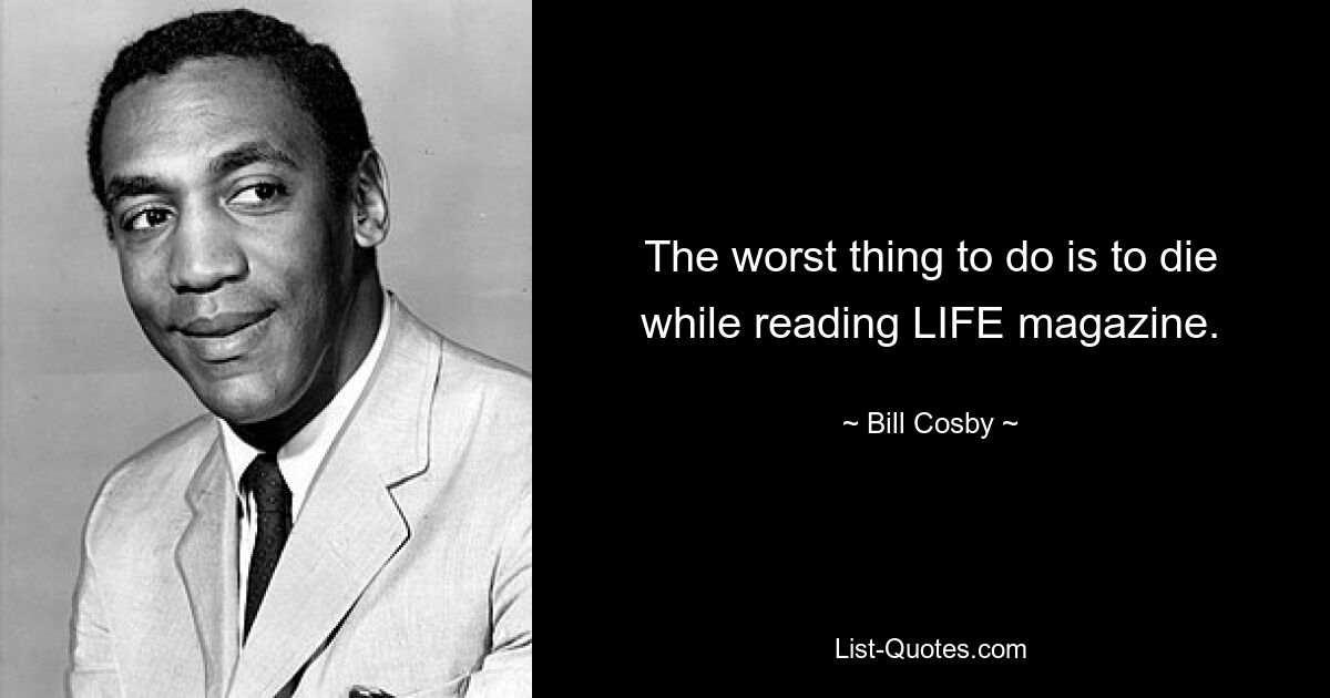 The worst thing to do is to die while reading LIFE magazine. — © Bill Cosby