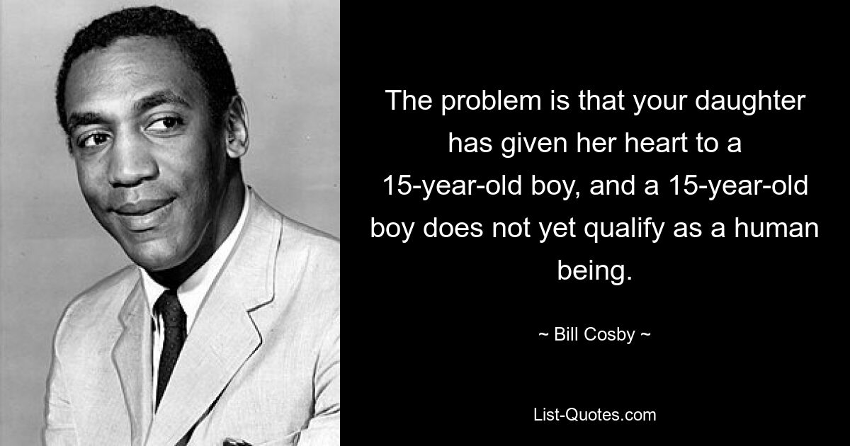 The problem is that your daughter has given her heart to a 15-year-old boy, and a 15-year-old boy does not yet qualify as a human being. — © Bill Cosby