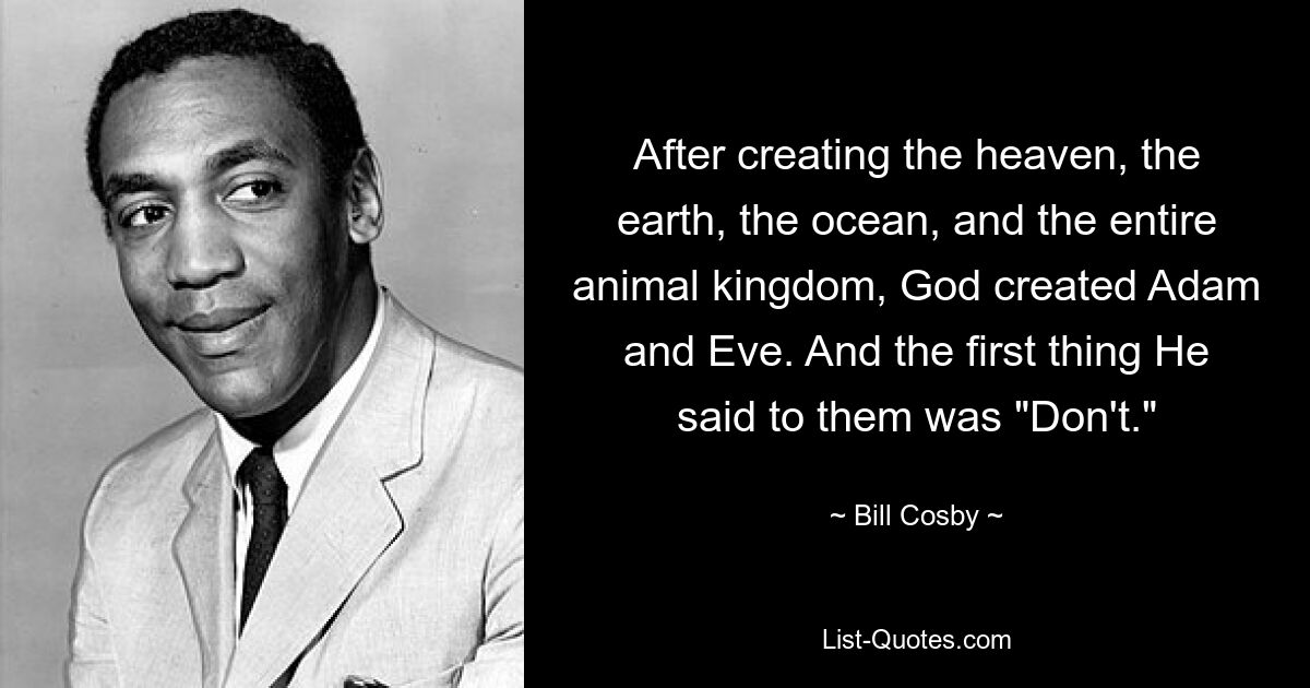 After creating the heaven, the earth, the ocean, and the entire animal kingdom, God created Adam and Eve. And the first thing He said to them was "Don't." — © Bill Cosby