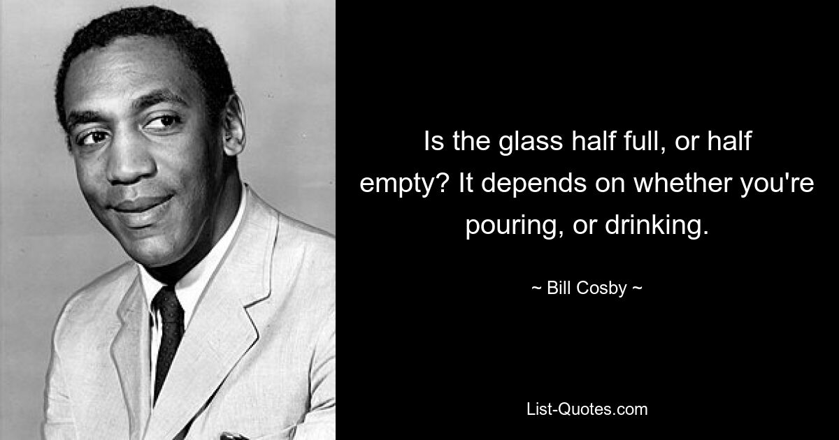 Is the glass half full, or half empty? It depends on whether you're pouring, or drinking. — © Bill Cosby