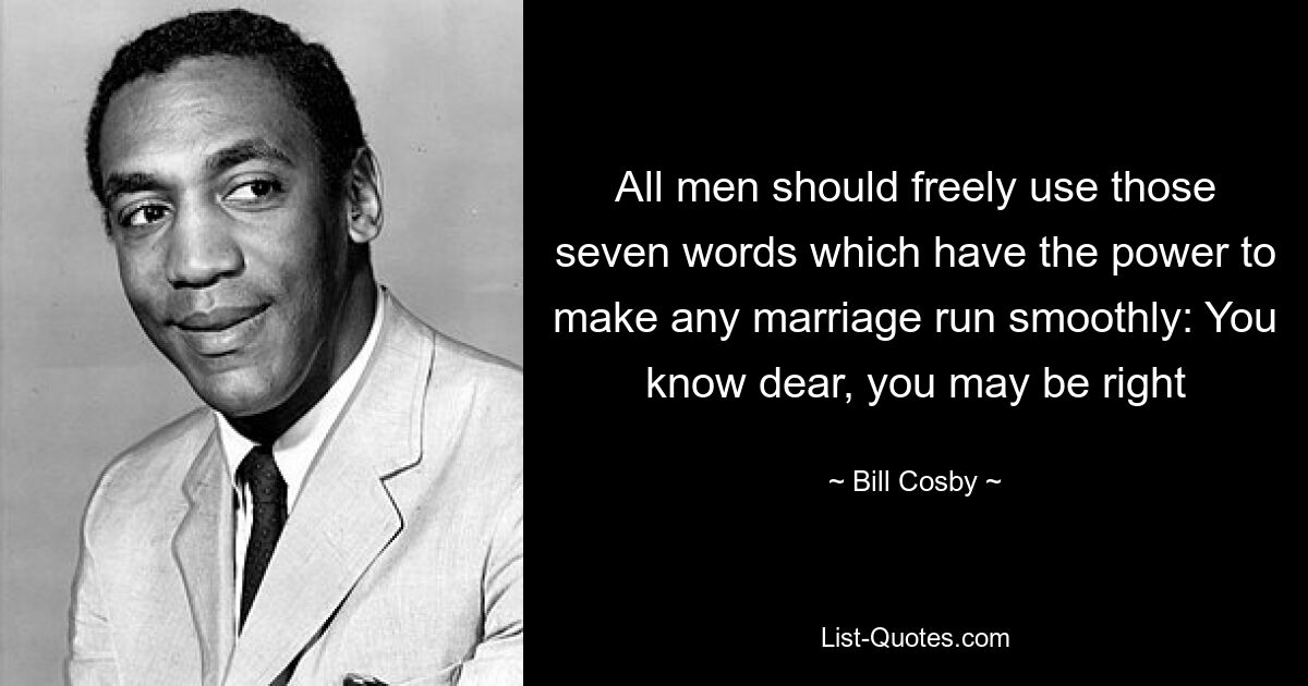 All men should freely use those seven words which have the power to make any marriage run smoothly: You know dear, you may be right — © Bill Cosby