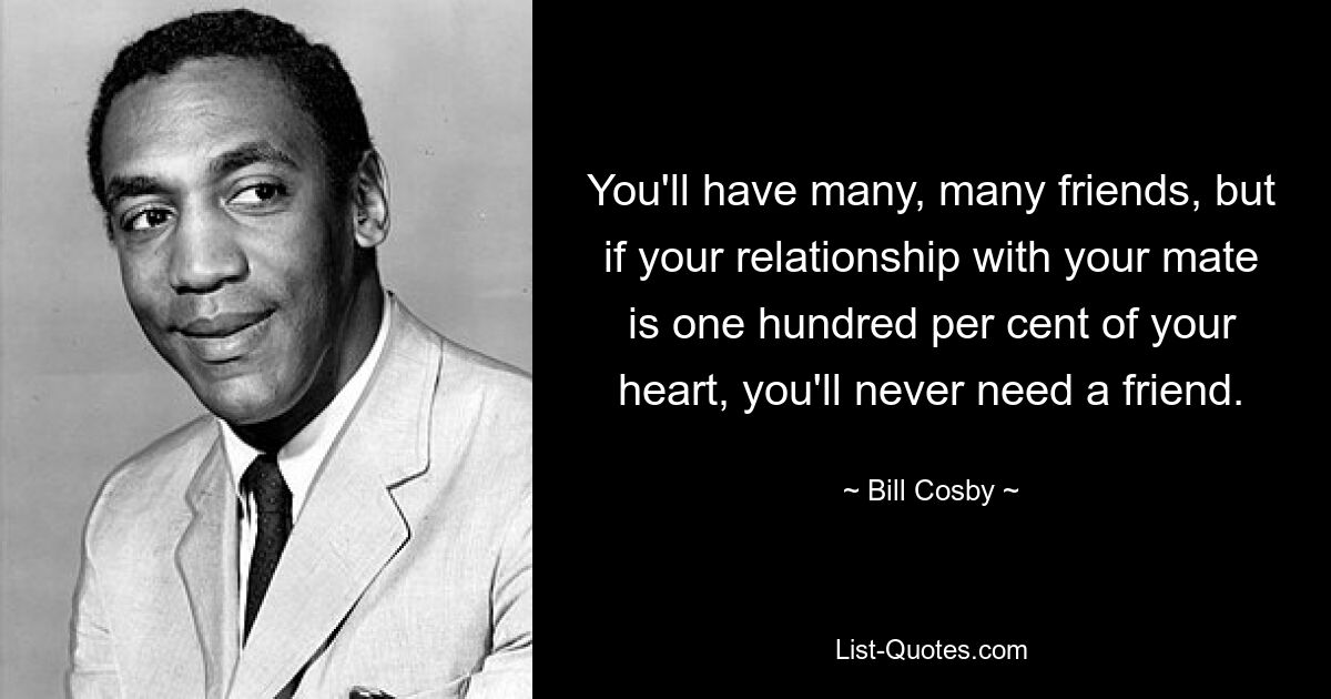 You'll have many, many friends, but if your relationship with your mate is one hundred per cent of your heart, you'll never need a friend. — © Bill Cosby