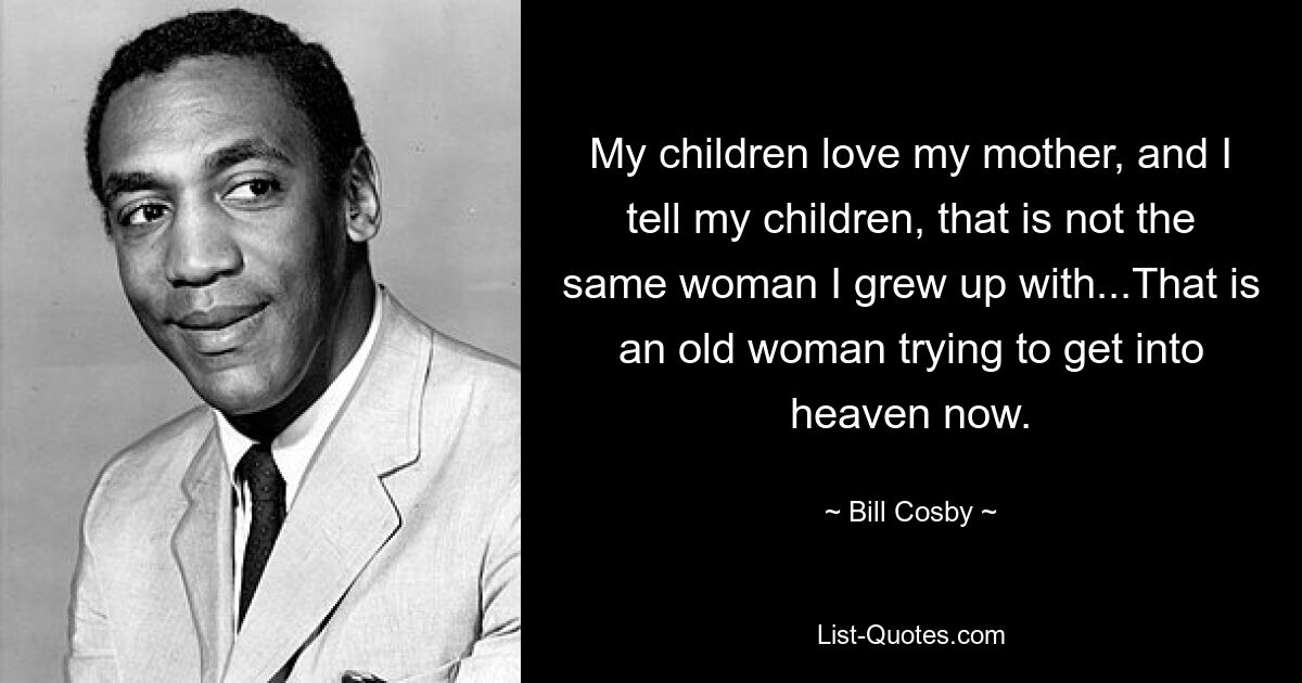 My children love my mother, and I tell my children, that is not the same woman I grew up with...That is an old woman trying to get into heaven now. — © Bill Cosby