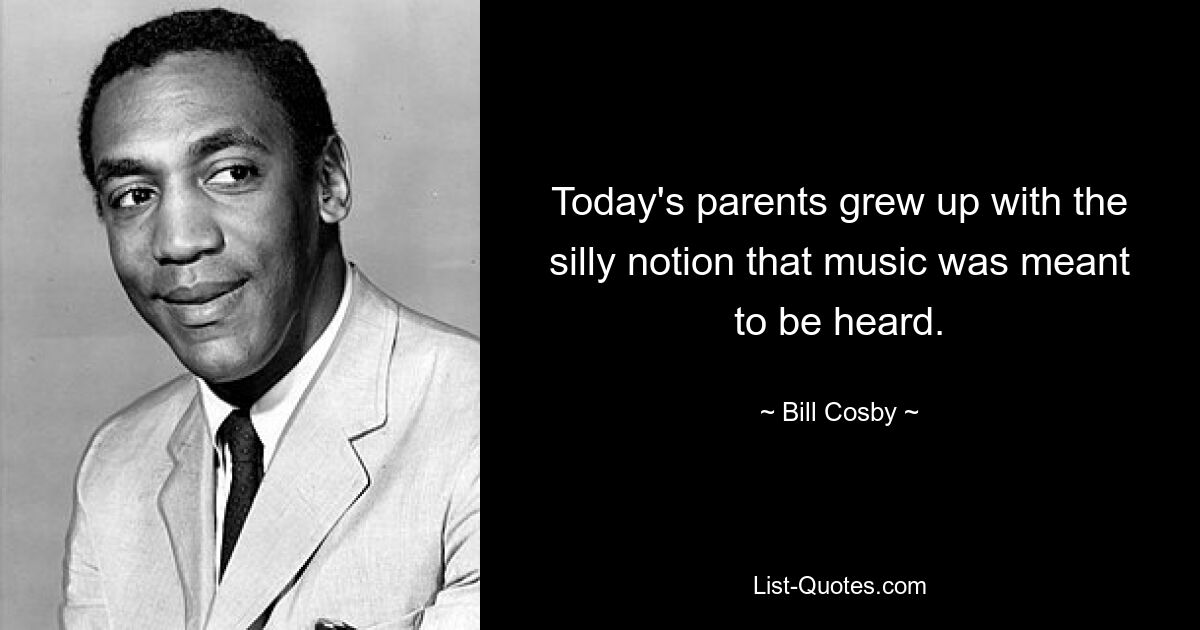 Today's parents grew up with the silly notion that music was meant to be heard. — © Bill Cosby