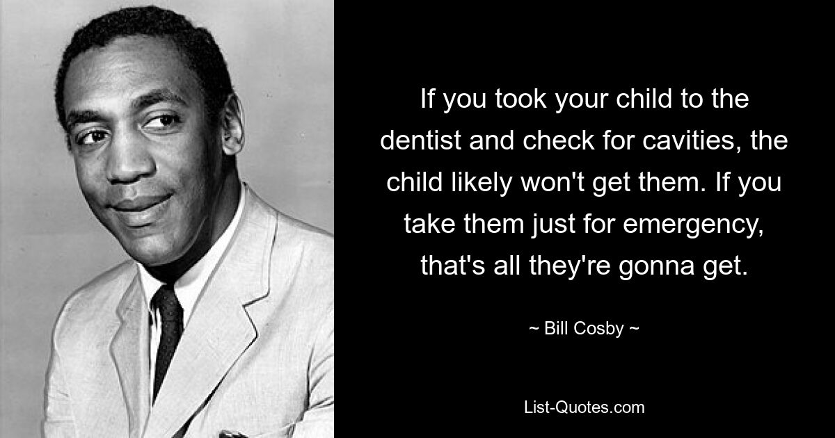 If you took your child to the dentist and check for cavities, the child likely won't get them. If you take them just for emergency, that's all they're gonna get. — © Bill Cosby