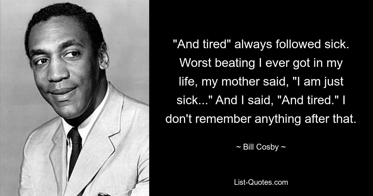 "And tired" always followed sick. Worst beating I ever got in my life, my mother said, "I am just sick..." And I said, "And tired." I don't remember anything after that. — © Bill Cosby