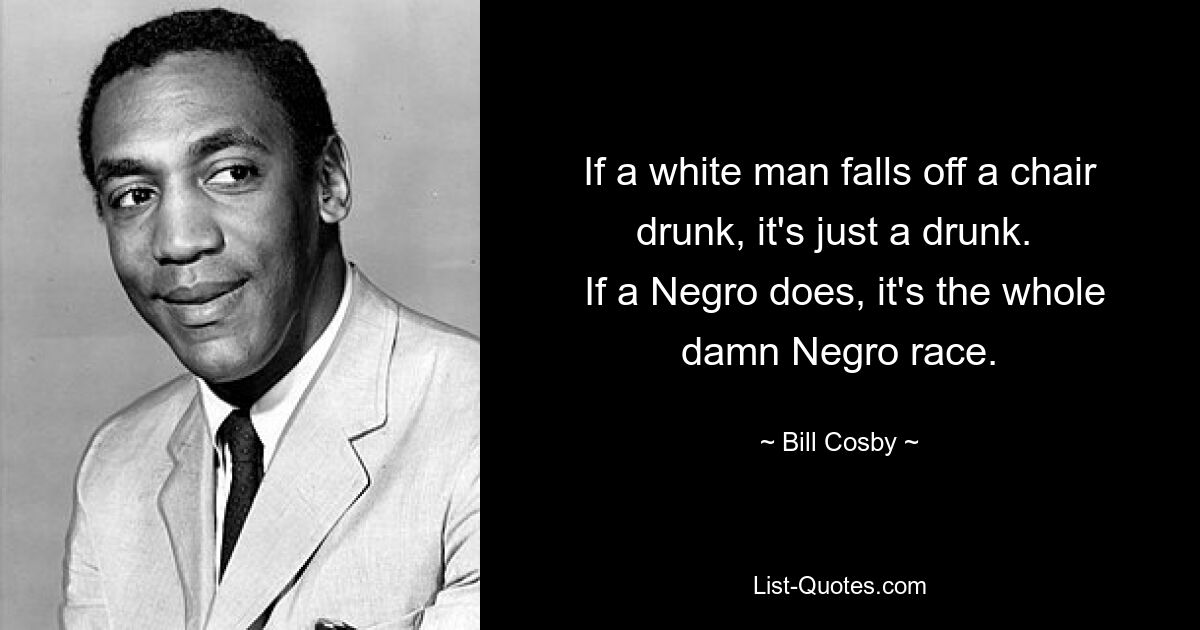 If a white man falls off a chair drunk, it's just a drunk. 
 If a Negro does, it's the whole damn Negro race. — © Bill Cosby