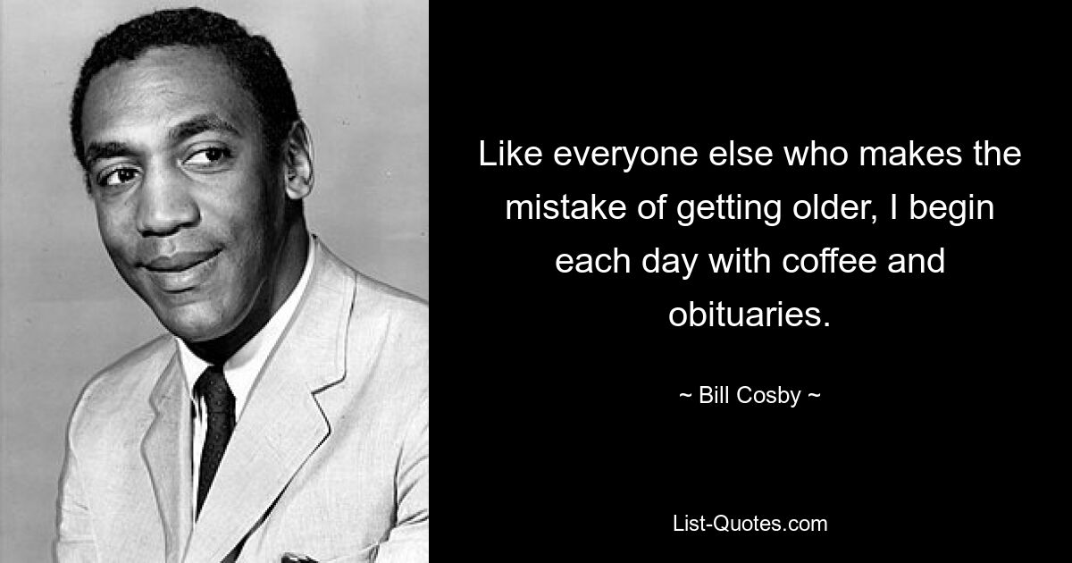 Like everyone else who makes the mistake of getting older, I begin each day with coffee and obituaries. — © Bill Cosby