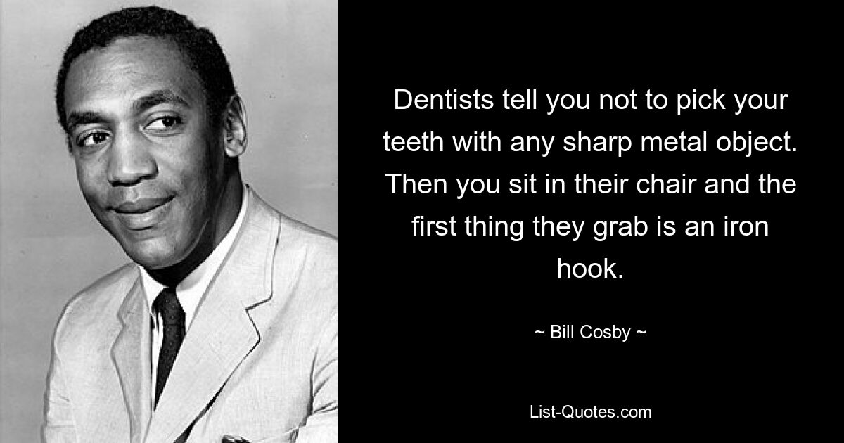 Dentists tell you not to pick your teeth with any sharp metal object. Then you sit in their chair and the first thing they grab is an iron hook. — © Bill Cosby