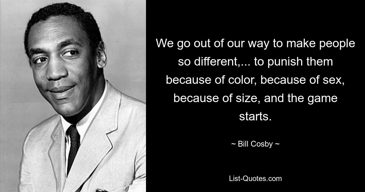 We go out of our way to make people so different,... to punish them because of color, because of sex, because of size, and the game starts. — © Bill Cosby