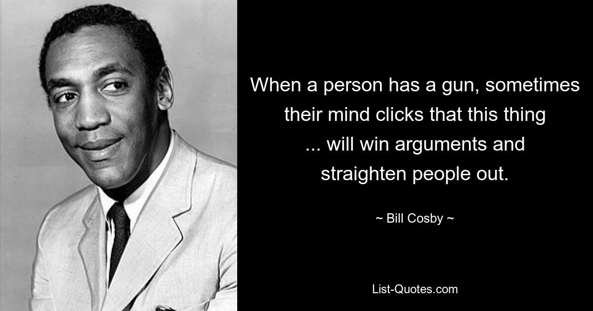 When a person has a gun, sometimes their mind clicks that this thing ... will win arguments and straighten people out. — © Bill Cosby