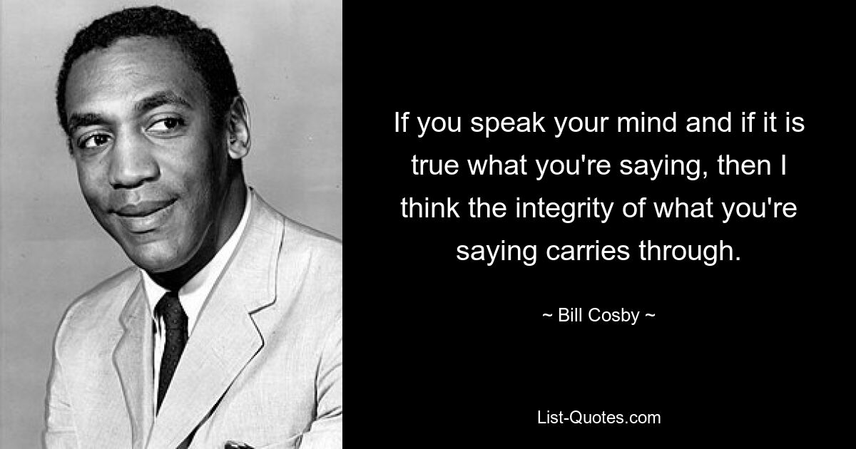 If you speak your mind and if it is true what you're saying, then I think the integrity of what you're saying carries through. — © Bill Cosby