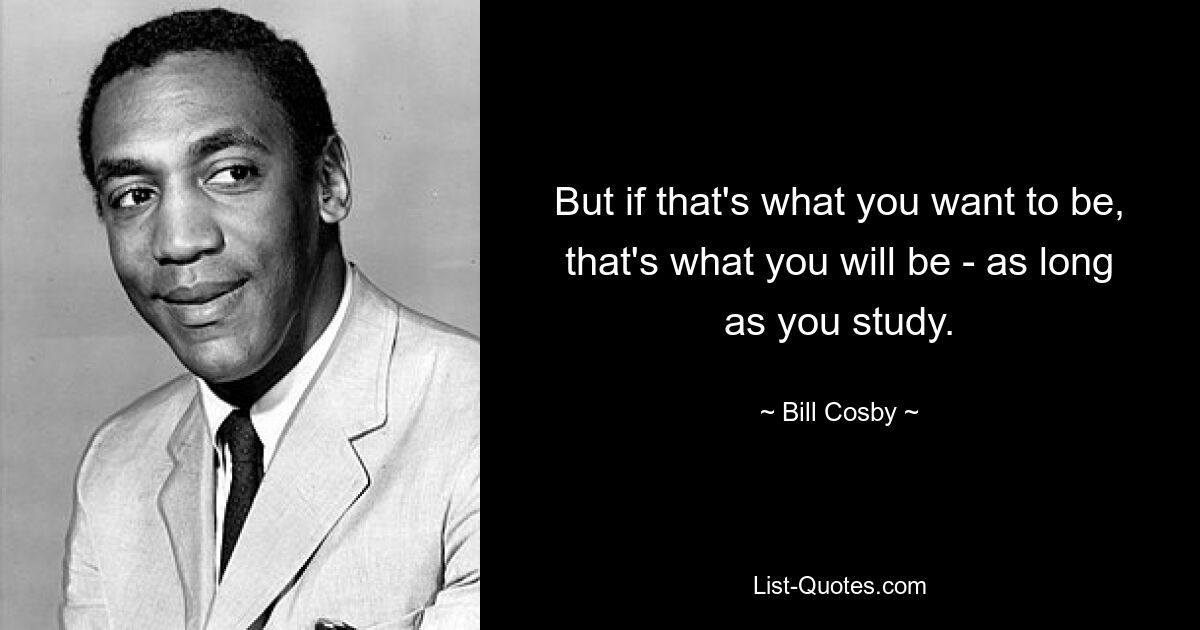 But if that's what you want to be, that's what you will be - as long as you study. — © Bill Cosby