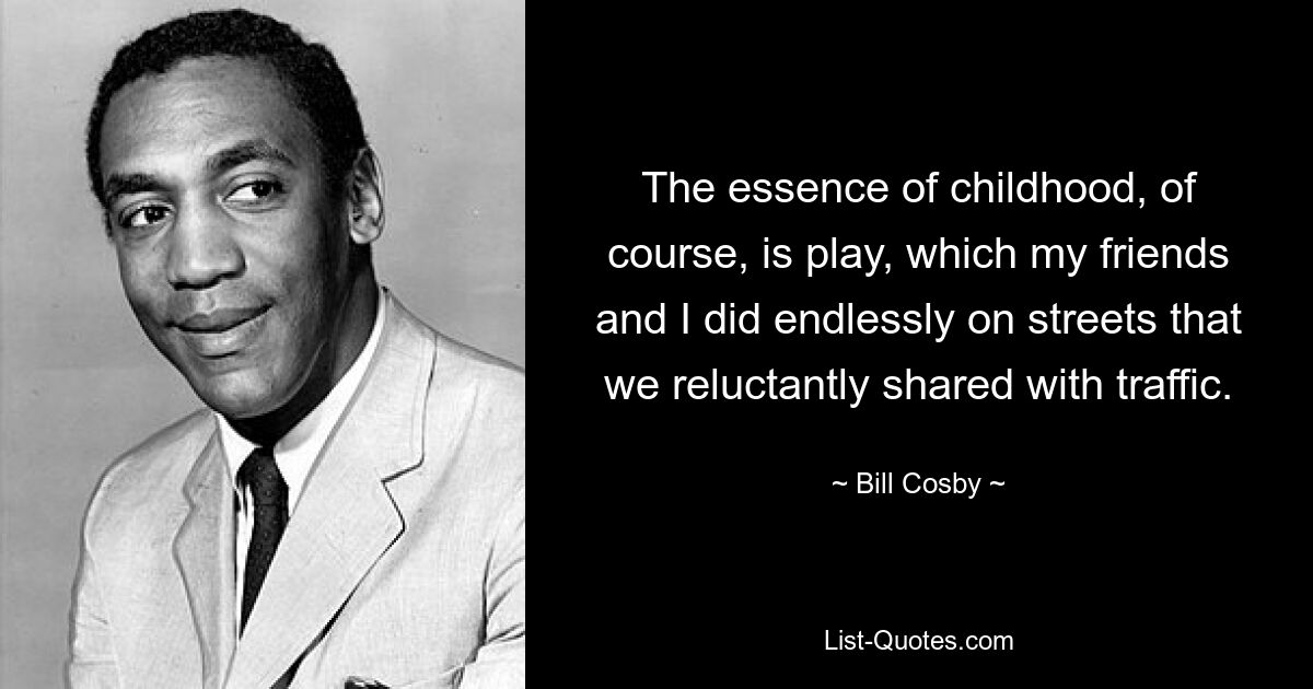 The essence of childhood, of course, is play, which my friends and I did endlessly on streets that we reluctantly shared with traffic. — © Bill Cosby