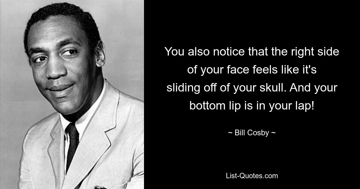 You also notice that the right side of your face feels like it's sliding off of your skull. And your bottom lip is in your lap! — © Bill Cosby