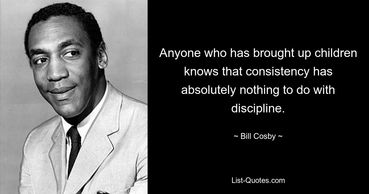 Anyone who has brought up children knows that consistency has absolutely nothing to do with discipline. — © Bill Cosby