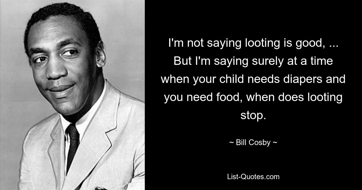 I'm not saying looting is good, ... But I'm saying surely at a time when your child needs diapers and you need food, when does looting stop. — © Bill Cosby