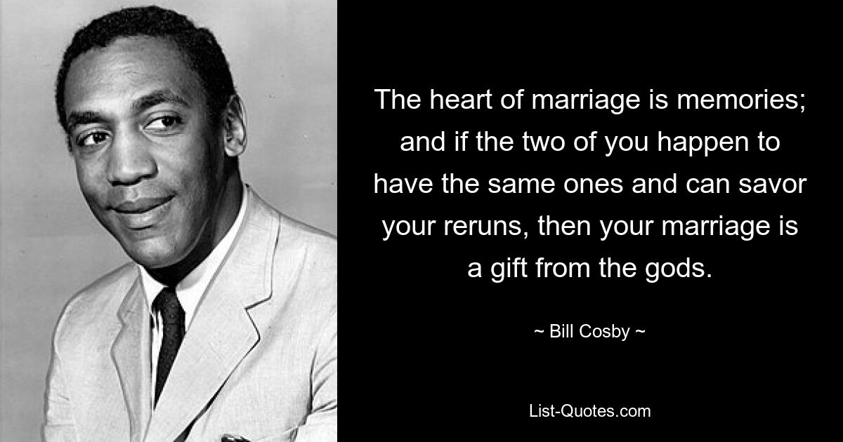 The heart of marriage is memories; and if the two of you happen to have the same ones and can savor your reruns, then your marriage is a gift from the gods. — © Bill Cosby