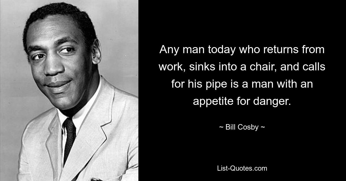 Any man today who returns from work, sinks into a chair, and calls for his pipe is a man with an appetite for danger. — © Bill Cosby