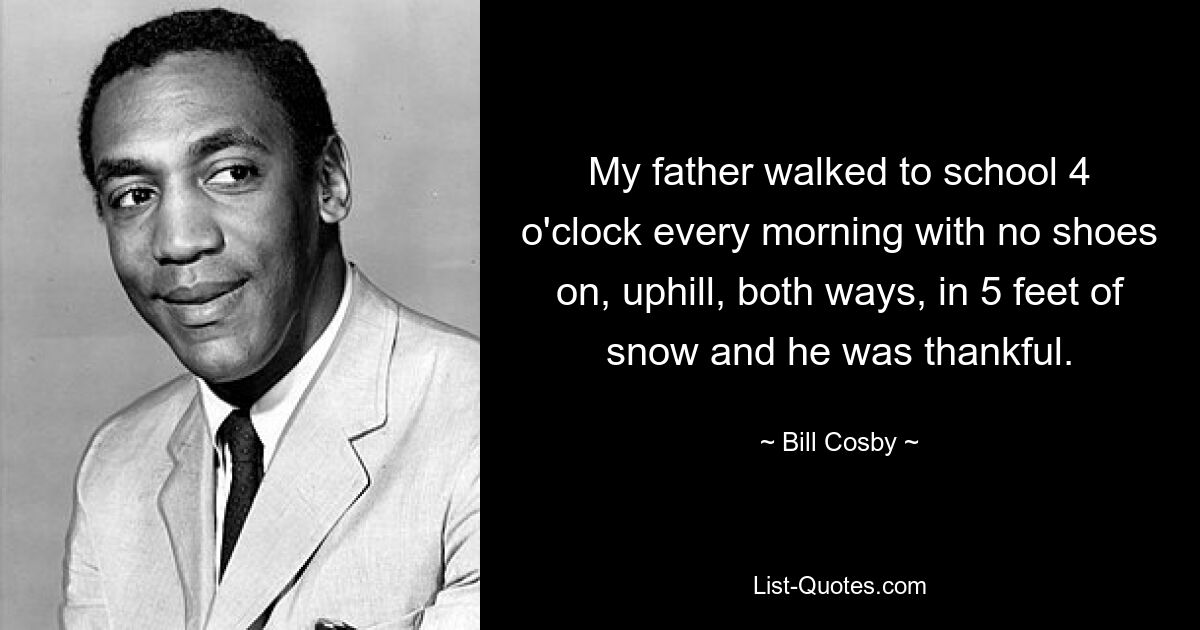 My father walked to school 4 o'clock every morning with no shoes on, uphill, both ways, in 5 feet of snow and he was thankful. — © Bill Cosby