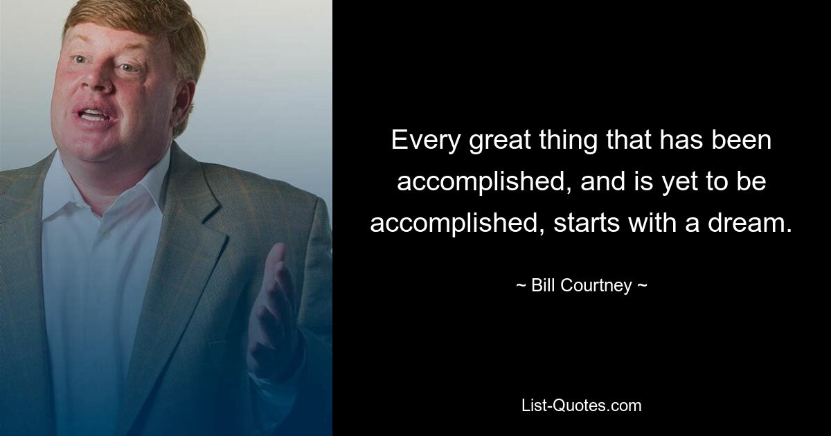 Every great thing that has been accomplished, and is yet to be accomplished, starts with a dream. — © Bill Courtney