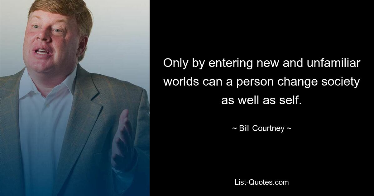 Only by entering new and unfamiliar worlds can a person change society as well as self. — © Bill Courtney