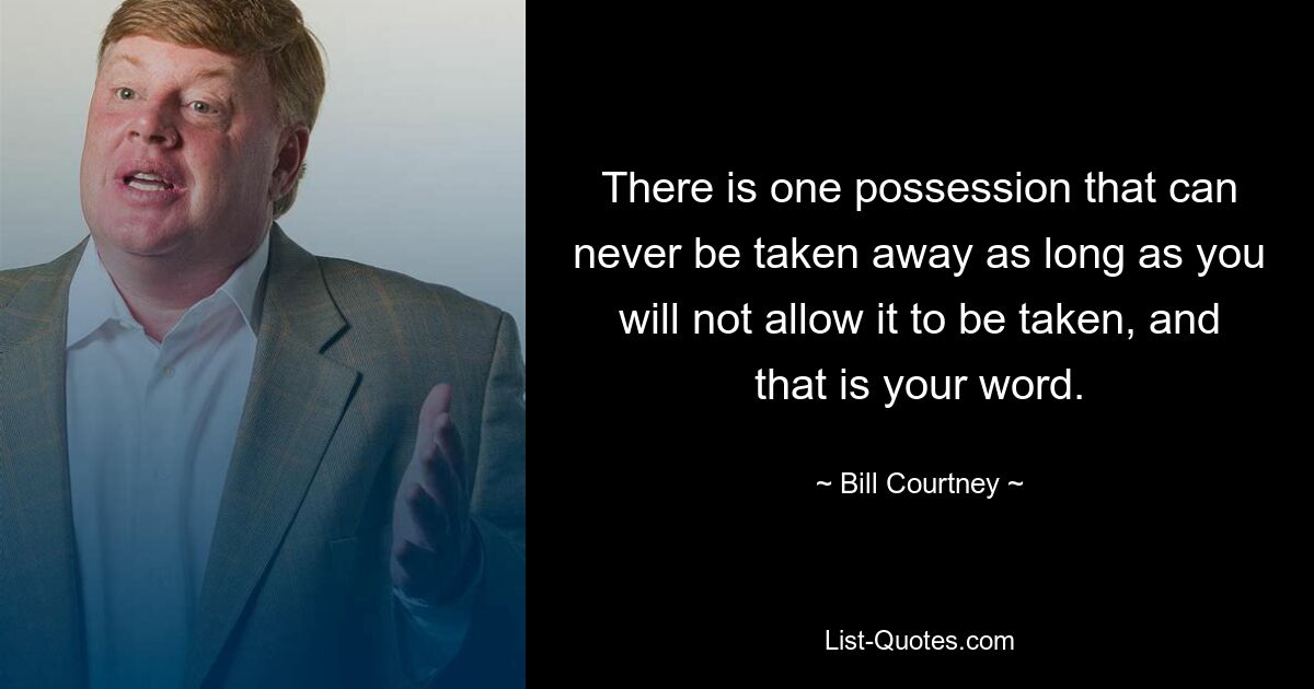 There is one possession that can never be taken away as long as you will not allow it to be taken, and that is your word. — © Bill Courtney