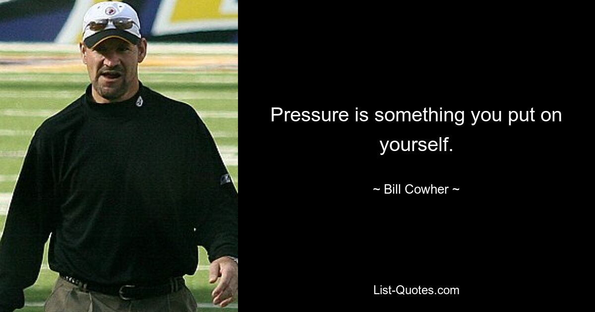 Pressure is something you put on yourself. — © Bill Cowher