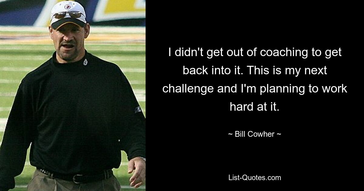 I didn't get out of coaching to get back into it. This is my next challenge and I'm planning to work hard at it. — © Bill Cowher