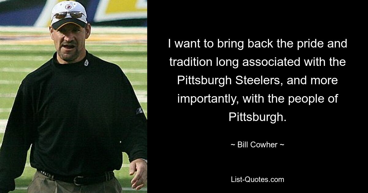 Ich möchte den Stolz und die Tradition zurückbringen, die seit langem mit den Pittsburgh Steelers und, was noch wichtiger ist, mit den Menschen in Pittsburgh verbunden sind. — © Bill Cowher