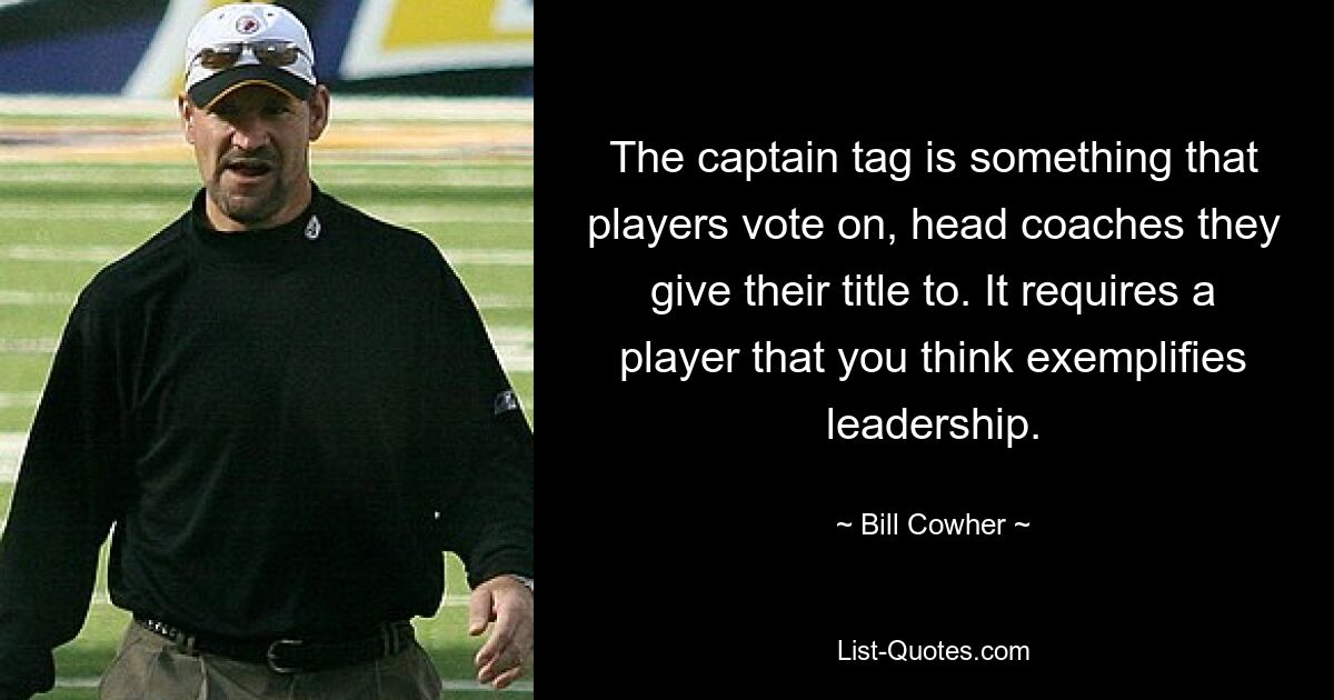 The captain tag is something that players vote on, head coaches they give their title to. It requires a player that you think exemplifies leadership. — © Bill Cowher