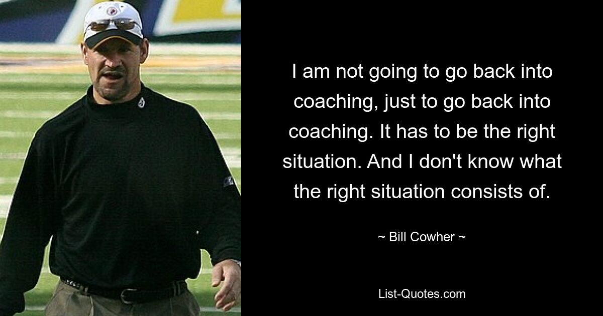 I am not going to go back into coaching, just to go back into coaching. It has to be the right situation. And I don't know what the right situation consists of. — © Bill Cowher