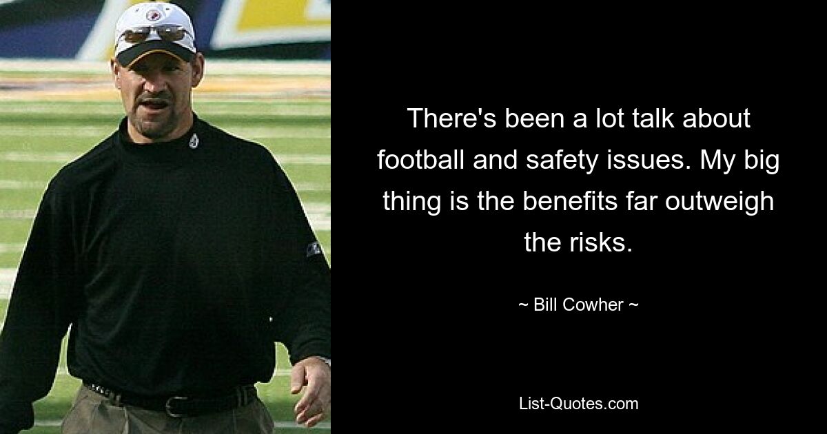 There's been a lot talk about football and safety issues. My big thing is the benefits far outweigh the risks. — © Bill Cowher