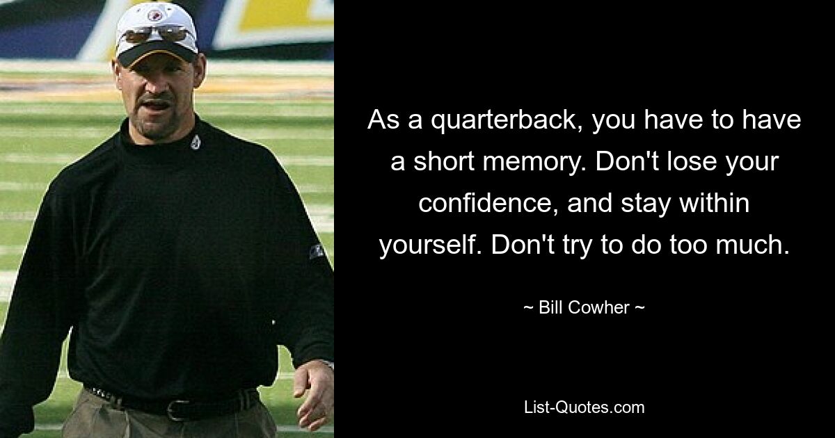 As a quarterback, you have to have a short memory. Don't lose your confidence, and stay within yourself. Don't try to do too much. — © Bill Cowher