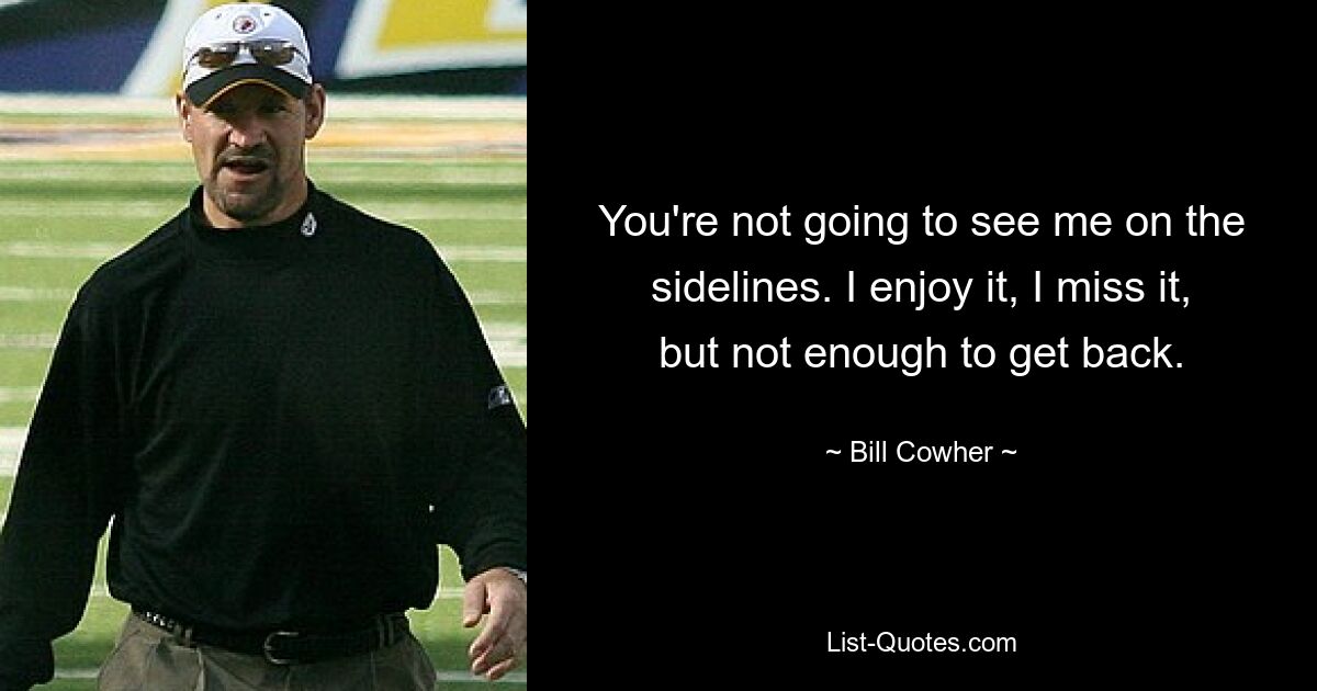 You're not going to see me on the sidelines. I enjoy it, I miss it, but not enough to get back. — © Bill Cowher