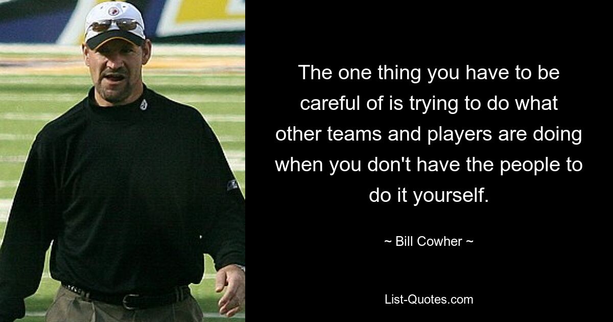 The one thing you have to be careful of is trying to do what other teams and players are doing when you don't have the people to do it yourself. — © Bill Cowher